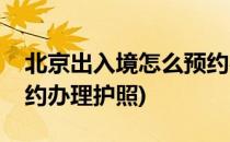 北京出入境怎么预约办理(北京出入境怎么预约办理护照)