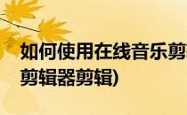 如何使用在线音乐剪辑器(如何使用在线音乐剪辑器剪辑)
