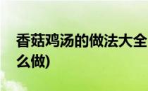 香菇鸡汤的做法大全(香菇鸡汤的做法大全怎么做)