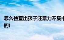 怎么检查出孩子注意力不集中(怎么检查出孩子注意力不集中的)