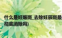 什么是妊娠斑_去除妊辰斑最佳时间_多久自然消失(妊娠斑能彻底消除吗)