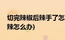切完辣椒后辣手了怎么办呢(切完辣椒之后手辣怎么办)
