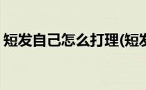 短发自己怎么打理(短发自己怎么打理才好看)