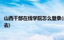 山西干部在线学院怎么登录(山西干部在线学院怎么登录不进去)