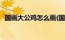 国画大公鸡怎么画(国画大公鸡怎么画好看)