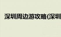 深圳周边游攻略(深圳周边游攻略必去景点)
