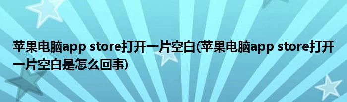 苹果电脑app store打开一片空白(苹果电脑app store打开一片空白是怎么回事)