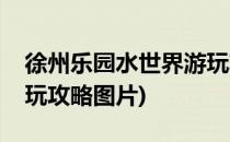 徐州乐园水世界游玩攻略(徐州乐园水世界游玩攻略图片)