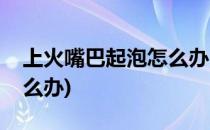 上火嘴巴起泡怎么办(小孩子上火嘴巴起泡怎么办)