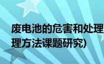 废电池的危害和处理方法(废电池的危害和处理方法课题研究)
