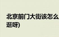 北京前门大街该怎么逛(北京前门大街该怎么逛呀)