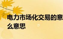 电力市场化交易的意义 电力市场化交易是什么意思