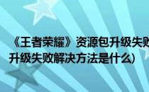《王者荣耀》资源包升级失败解决方法(《王者荣耀》资源包升级失败解决方法是什么)