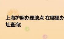 上海护照办理地点 在哪里办上海护照(上海在哪里办护照地址查询)