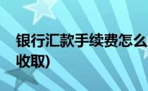 银行汇款手续费怎么收(银行汇款手续费怎么收取)