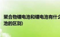 聚合物锂电池和锂电池有什么区别(锂聚合物电池和聚合物电池的区别)