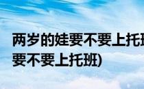 两岁的娃要不要上托班看完你不用再纠结(2岁要不要上托班)
