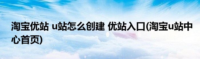 淘宝优站 u站怎么创建 优站入口(淘宝u站中心首页)