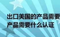 出口美国的产品需要什么认证呢 出口美国的产品需要什么认证