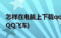怎样在电脑上下载qq飞车(怎么在电脑上下载QQ飞车)