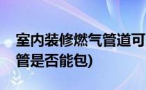 室内装修燃气管道可以包管吗(室内装修燃气管是否能包)