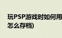 玩PSP游戏时如何用别人的存档(psp玩游戏怎么存档)