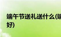 端午节送礼送什么(端午节送礼送什么礼品最好)