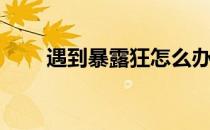 遇到暴露狂怎么办(怎么对付暴露狂)