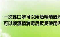 一次性口罩可以用酒精喷洒消毒后再重复使用吗(一次性口罩可以喷酒精消毒后反复使用吗?)