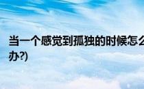 当一个感觉到孤独的时候怎么办(当你感觉到孤独的时候怎么办?)