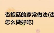 杏鲍菇的家常做法(杏鲍菇的家常做法 杏鲍菇怎么做好吃)
