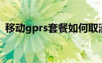 移动gprs套餐如何取消(怎么取消gprs套餐)