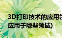 3D打印技术的应用领域有哪些(3d打印技术应用于哪些领域)