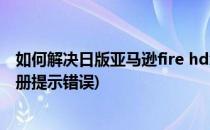 如何解决日版亚马逊fire hdx无法注册的问题(亚马逊fire注册提示错误)