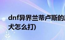 dnf异界兰蒂卢斯的鹰犬攻略(兰蒂卢斯的鹰犬怎么打)