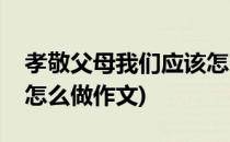 孝敬父母我们应该怎么做(孝敬父母我们应该怎么做作文)