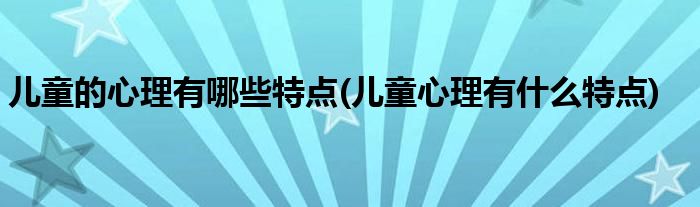 儿童的心理有哪些特点(儿童心理有什么特点)