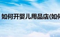 如何开婴儿用品店(如何开婴儿用品店生意好)