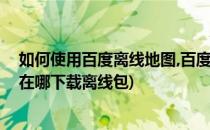 如何使用百度离线地图,百度地图怎么下载离线包(百度地图在哪下载离线包)