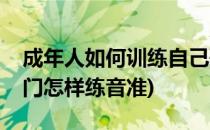 成年人如何训练自己歌唱的音准(初学唱歌入门怎样练音准)