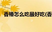 香椿怎么吃最好吃(香椿怎么吃最好吃视频)