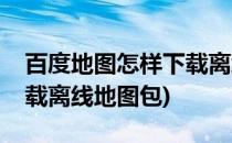 百度地图怎样下载离线地图(百度地图怎样下载离线地图包)
