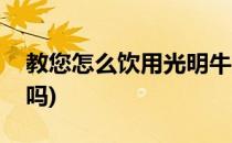 教您怎么饮用光明牛奶(光明牛奶可以直接喝吗)