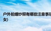 户外拍婚纱照有哪些注意事项(户外拍婚纱照有哪些注意事项女)
