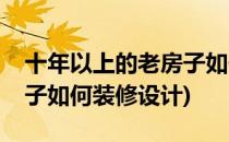 十年以上的老房子如何装修(十年以上的老房子如何装修设计)