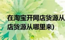 在淘宝开网店货源从哪里来呢(在淘宝上开网店货源从哪里来)
