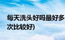 每天洗头好吗最好多久洗一次头(多久洗头一次比较好)