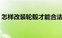 怎样改装轮毂才能合法(轮毂可以随便改装吗)