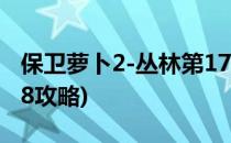 保卫萝卜2-丛林第17关攻略(保卫萝卜2丛林18攻略)