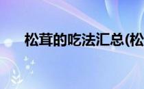 松茸的吃法汇总(松茸的吃法汇总图片)